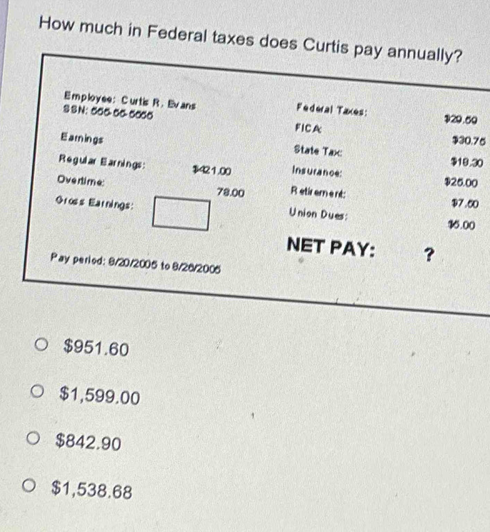 How much in Federal taxes does Curtis pay annually?
Employee:C urtis R. Ev ans
Federal Taxes: $29.60
S S N: 50 ~-00-50_0 FICA
$30.75
Earings State Tax: $19.30
R e gular E arnings : $421.00 Insurance: $25.00
Overtime: 78.00 R etir ement: $7.60
Gross Earnings:
Union Dues: 16.00
NET PAY: ?
Pay period: 9/20/2005 to 8/26/2006
$951.60
$1,599.00
$842.90
$1,538.68