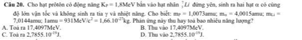 Cho hạt prôtôn có động năng K_P=1,8MeV bắn vào hạt nhân _3^(7L I đứng yên, sinh ra hai hạt α có cùng
độ lớn vận tốc và không sinh ra tia γ và nhiệt năng. Cho biết: m_?)=1.0073 amu; m_a=4.0015am u: m_Li=
7,0144amu; 1amu =931MeV/c^2=1,66.10^(-27)kg 2. Phản ứng này thu hay toả bao nhiêu năng lượng?
A. Toå ra 17,4097MeV. B. Thu vào 17,4097MeV.
C. Toå ra 2,7855.10^(-19)J. D. Thu vào 2,7855.10^(-19)J.