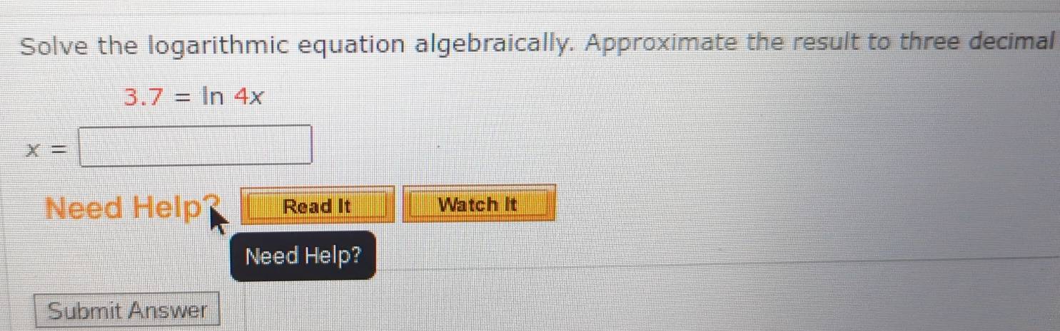 Solve the logarithmic equation algebraically. Approximate the result to three decimal
3.7=ln 4x
x=□
Need Help Read It Watch It 
Need Help? 
Submit Answer