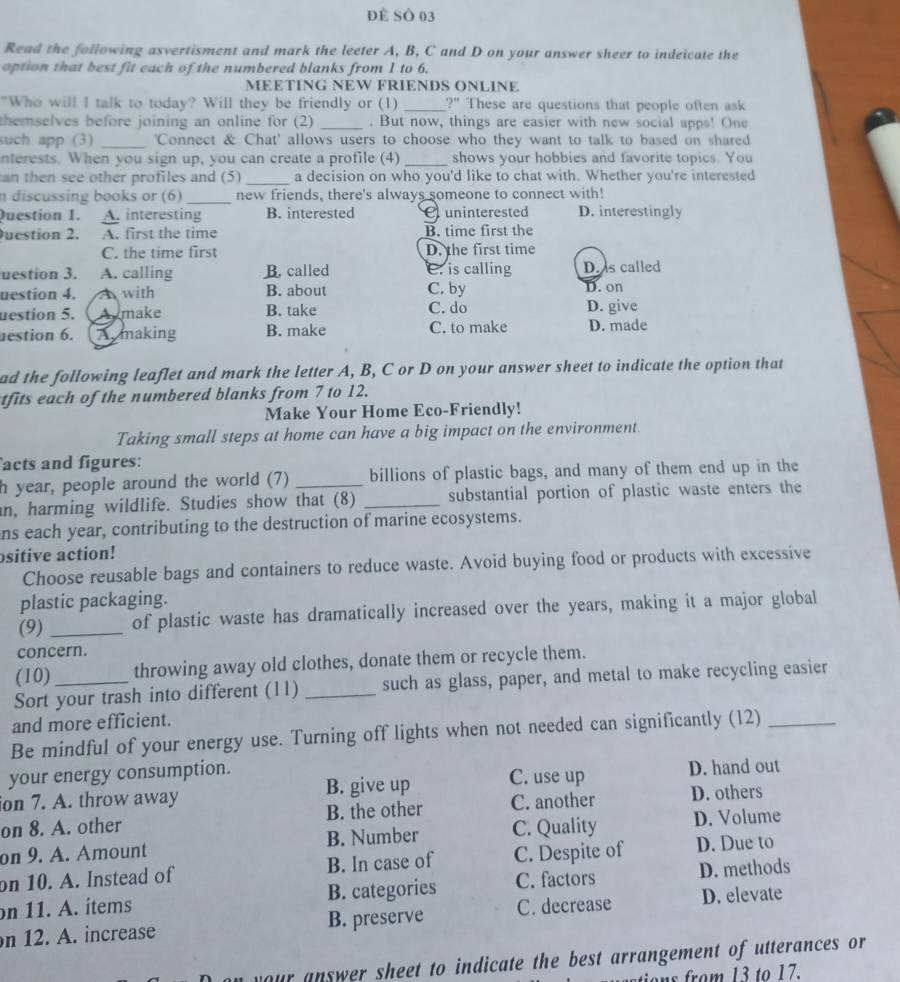 Đề SÔ 03
Read the following asvertisment and mark the leeter A, B, C and D on your answer sheer to indeicate the
option that best fit each of the numbered blanks from 1 to 6.
MEETING NEW FRIENDS ONLINE
"Who will I talk to today? Will they be friendly or (1) _ 2'' These are questions that people often ask
themselves before joining an online for (2) _. But now, things are easier with new social apps! One
uch app (3) _'Connect & Chat' allows users to choose who they want to talk to based on shared
nterests. When you sign up, you can create a profile (4) _shows your hobbies and favorite topics. You
an then see other profiles and (5)_ a decision on who you'd like to chat with. Whether you're interested
n discussing books or (6) _new friends, there's always someone to connect with!
Question 1. A. interesting B. interested uninterested D. interestingly
uestion 2. A. first the time B. time first the
C. the time first D. the first time
uestion 3. A. calling B. called C. is calling D. is called
uestion 4. A with B. about C. by D. on
uestion 5.  Aumake B. take C. do D. give
estion 6. Armaking B. make C. to make D. made
ad the following leaflet and mark the letter A, B, C or D on your answer sheet to indicate the option that
tfits each of the numbered blanks from 7 to 12.
Make Your Home Eco-Friendly!
Taking small steps at home can have a big impact on the environment.
acts and figures:
h year, people around the world (7) _billions of plastic bags, and many of them end up in the
n, harming wildlife. Studies show that (8) _substantial portion of plastic waste enters the
ns each year, contributing to the destruction of marine ecosystems.
sitive action!
Choose reusable bags and containers to reduce waste. Avoid buying food or products with excessive
plastic packaging.
(9) _of plastic waste has dramatically increased over the years, making it a major global
concern.
(10) throwing away old clothes, donate them or recycle them.
Sort your trash into different (11) _such as glass, paper, and metal to make recycling easier
and more efficient.
Be mindful of your energy use. Turning off lights when not needed can significantly (12)_
your energy consumption.
ion 7. A. throw away B. give up C. use up D. hand out
on 8. A. other B. the other C. another D. others
on 9. A. Amount B. Number C. Quality D. Volume
on 10. A. Instead of B. In case of C. Despite of D. Due to
on 11. A. items B. categories C. factors D. methods
n 12. A. increase B. preserve C. decrease D. elevate
your answer sheet to indicate the best arrangement of utterances or 
ations from 13 to 17.