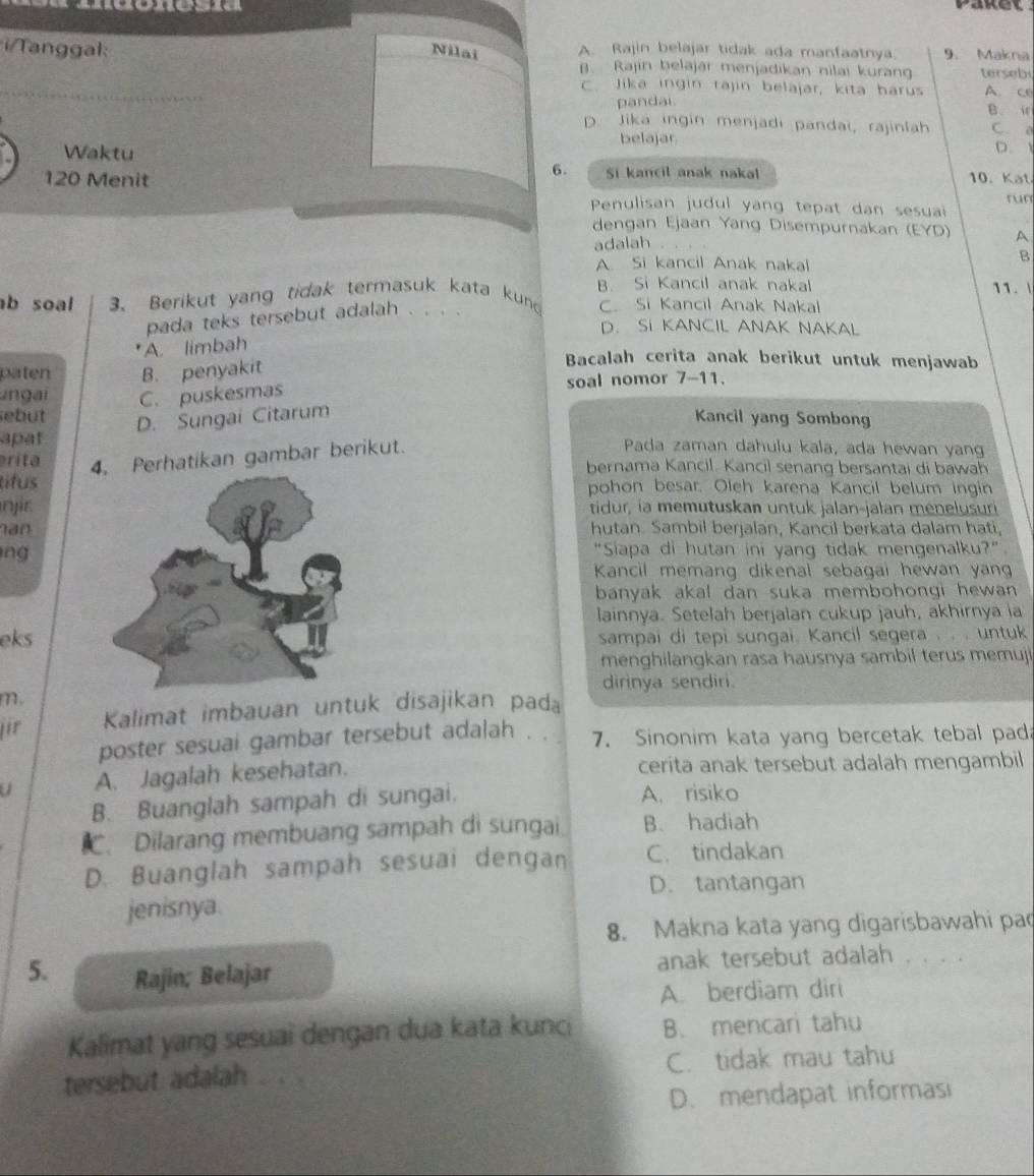 Paket  
ngal: Nilai A. Rajin belajar tidak ada manfaatnya. 9. Makna
B. Rajin belajar menjadikan nilai kurang tersebi
_
C. Jika ingin rajin belajar, kita harus A. ce
pandai B. i
D. Jika ingin menjadi pandai, rajinlah C. 0
Waktu
belajar D. 
6. Si kancil anak nakal 10. Kat
120 Menit Penulisan judul yang tepat dan sesuai
run
dengan Ejaan Yang Disempurnakan (EYD) A
adalah
A. Si kancil Anak nakal
B. Si Kancil anak nakal 11. 
pada teks tersebut adalah B
b soal 3. Berikut yang tidak termasuk kata kun C. Si Kancil Anak Nakal
D. SI KANCIL ANAK NAKAL
A. limbah
paten B. penyakit
Bacalah cerita anak berikut untuk menjawab
ngai C. puskesmas soal nomor 7-11.
sebut D. Sungai Citarum
Kancil yang Sombong
apat Pada zaman dahulu kala, ada hewan yan
rita 4. Perhatikan gambar berikut.
bernama Kancil. Kancil senang bersantai di bawah
tifuspohon besar. Oleh karena Kancil belum ingin
n jietidur, ía memutuskan untuk jalan-jalan ménelusuri
h an hutan. Sambil berjalan, Kancil berkata dalam hati,
ng"Siapa di hutan ini yang tidak mengenalku?"
Kancil memang dikenal sebagai hewan yan
banyak akal dan suka membohongi hewan 
lainnya. Setelah berjalan cukup jauh, akhirnya ia
ekssampai di tepi sungai. Kancil segera . . . untuk
menghilangkan rasa hausnya sambil terus memuji
dirinya sendiri.
m.
jir Kalimat imbauan untuk disajikan pada
poster sesuai gambar tersebut adalah . . . 7. Sinonim kata yang bercetak tebal pada
a A. Jagalah kesehatan. cerita anak tersebut adalah mengambil
B. Buanglah sampah di sungai, A. risiko
. Dilarang membuang sampah di sungai B. hadiah
D. Buanglah sampah sesuai dengan C. tindakan
D. tantangan
jenisnya.
8. Makna kata yang digarisbawahi pa
5. Rajin; Belajar anak tersebut adalah . . . .
A. berdiam diri
Kalimat yang sesuai dengan dua kata kunc: B. mencari tahu
tersebut adalah . . . C. tidak mau tahu
D. mendapat informasi