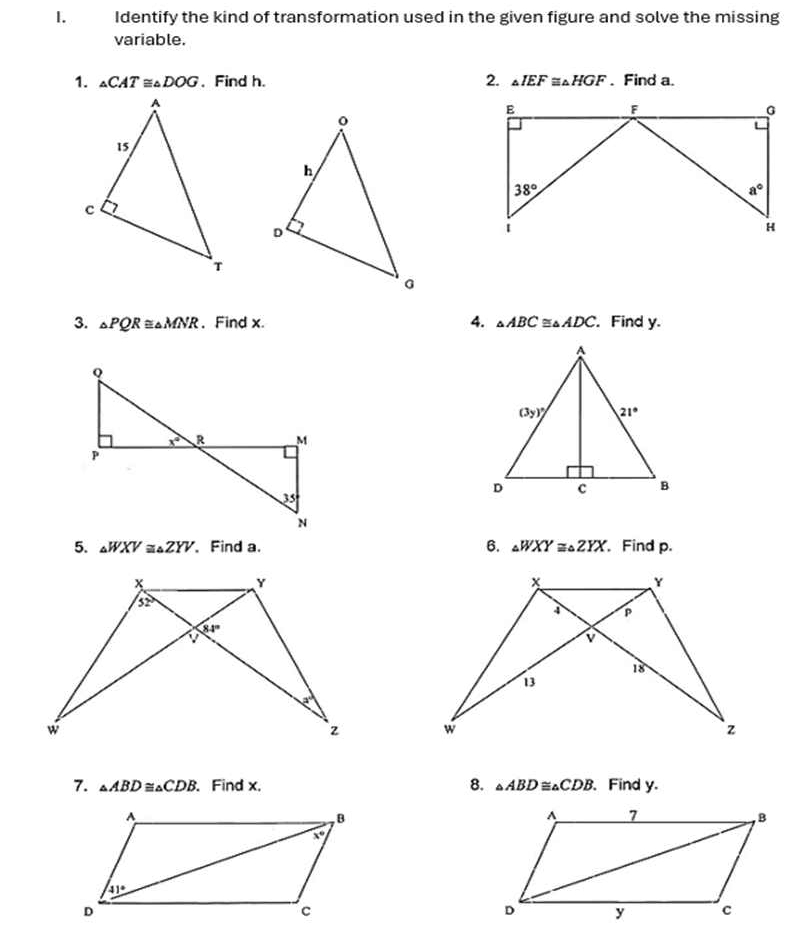 Identify the kind of transformation used in the given figure and solve the missing
variable.
1. _△ CAT≌ _△ DOG. Find h. 2. △ IEF≌ △ HGF. Find a.
3. △ PQR≌ △ MNR 、Find x. 4. △ ABC≌ △ ADC. , Find y.
5. △ WXV≌ △ ZYV 、 Find a. 6. △ WXY≌ △ ZYX. Find p.
 
7. △ ABD≌ △ CDB. Find x, 8. △ ABD≌ △ CDB. Find y.