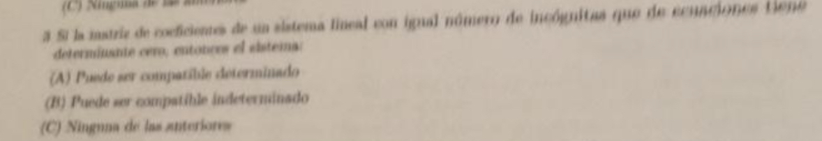 (C) igma de 
3 Si la matriz de cocficienes de un sistema lineal con igual número de incógnitas que de ecuaciones tiene
determínante cero; entonces el sistema:
(A) Puede ser compatíble determinado
(B) Puede ser compatible indeterminado
(C) Ninguna de las anteriores