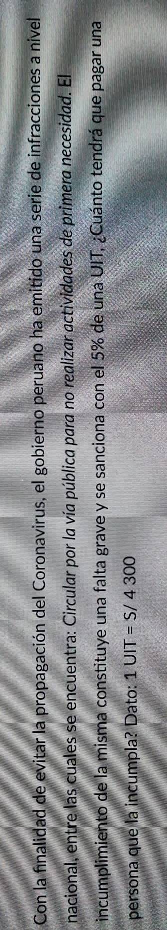 Con la finalidad de evitar la propagación del Coronavirus, el gobierno peruano ha emitido una serie de infracciones a nivel 
nacional, entre las cuales se encuentra: Circular por la vía pública para no realizar actividades de primera necesidad. El 
incumplimiento de la misma constituye una falta grave y se sanciona con el 5% de una UIT, ¿Cuánto tendrá que pagar una 
persona que la incumpla? Dato: 1UIT=S/4300