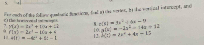 For each of the follow quadratic functions, find a) the vertex, b) the vertical intercept, and 
c) the horizontal intercepts. z(p)=3x^2+6x-9
7. y(x)=2x^2+10x+12
8. 
9. f(x)=2x^2-10x+4 10. g(x)=-2x^2-14x+12
11. h(t)=-4t^2+6t-1
12. k(t)=2x^2+4x-15