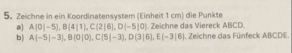 Zeichne in ein Koordinatensystem (Einheit 1 cm) die Punkte 
a) A(0|-5), B(4|1), C(2|6), D(-5|0). Zeichne das Viereck ABCD. 
b) A(-5|-3), B(0|0), C(5|-3), D(3|6), E(-3|6). Zeichne das Fünfeck ABCDE.