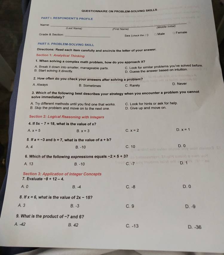 QUESTIONNAIRE ON PROBLEM-SOLVING SKILLS
PART I. RESPONDENT'S PROFILE
_
Name: (Last Name) (First Name)
(Middle Initial)
Grade & Section:_
Sex (check the □): Male * Female
PART II. PROBLEM-SOLVING SKILL
Directions: Read each item carefully and encircle the letter of your answer.
Section 1: Analytical Thinking
1. When solving a complex math problem, how do you approach it?
A. Break it down into smaller, manageable parts. C. Look for similar problems you've solved before
B. Start solving it directly. D. Guess the answer based on intuition
2. How often do you check your answers after solving a problem?
A. Always B. Sometimes C. Rarely D. Never
3. Which of the following best describes your strategy when you encounter a problem you cannot
solve immediately?
A. Try different methods until you find one that works. C. Look for hints or ask for help.
B. Skip the problem and move on to the next one. D. Give up and move on.
Section 2: Logical Reasoning with Integers
4. If 5x-7=18 , what is the value of x?
A. x=5 B. x=3 C. x=2 D. x=1
5. If a=-3 and b=7 , what is the value of a+b ?
A. 4 B. -10 C. 10 D. 0
6. Which of the following expressions equals -2* 5+3 ?
A. 13 B. -10 C. -7 D. 1
Section 3: Application of Integer Concepts
7. Evaluate -8+12-4. 
A. 0 B. -4 C. -8 D. 0
8. If x=6 , what is the value of 2x-15 2
A. 3 B. -3 C. 9 D. -9
9. What is the product of −7 and 6?
A. -42 B. 42 C. -13 D. -36