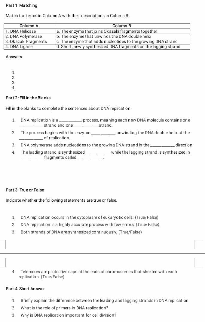 Matching 
Match the terms in Column A with their descriptions in Column B. 
Answers: 
1. 
2. 
3. 
4. 
Part 2: Fill in the Blanks 
Fill in the blanks to complete the sentences about DNA replication. 
1. DNA replication is a _process, meaning each new DNA molecule contains one 
_strand and one _strand. 
2. The process begins with the enzyme_ unw inding the DNA double helix at the 
_of replication. 
3. DNA polymerase adds nucleotides to the growing DNA strand in the _direction. 
4. The leading strand is synthesized _while the lagging strand is synthesized in 
_fragments called_ 
Part 3: True or False 
Indicate whether the following statements are true or false. 
1. DNA replication occurs in the cytoplasm of eukaryotic cells. (True/False) 
2. DNA replication is a highly accurate process with few errors. (True/False) 
3. Both strands of DNA are synthesized continuously. (True/False) 
4. Telomeres are protective caps at the ends of chromosomes that shorten with each 
replication. (True/False) 
Part 4: Short An swer 
1. Briefly explain the difference between the leading and lagging strands in DNA replication. 
2. What is the role of primers in DNA replication? 
3. Why is DNA replication important for cell division?