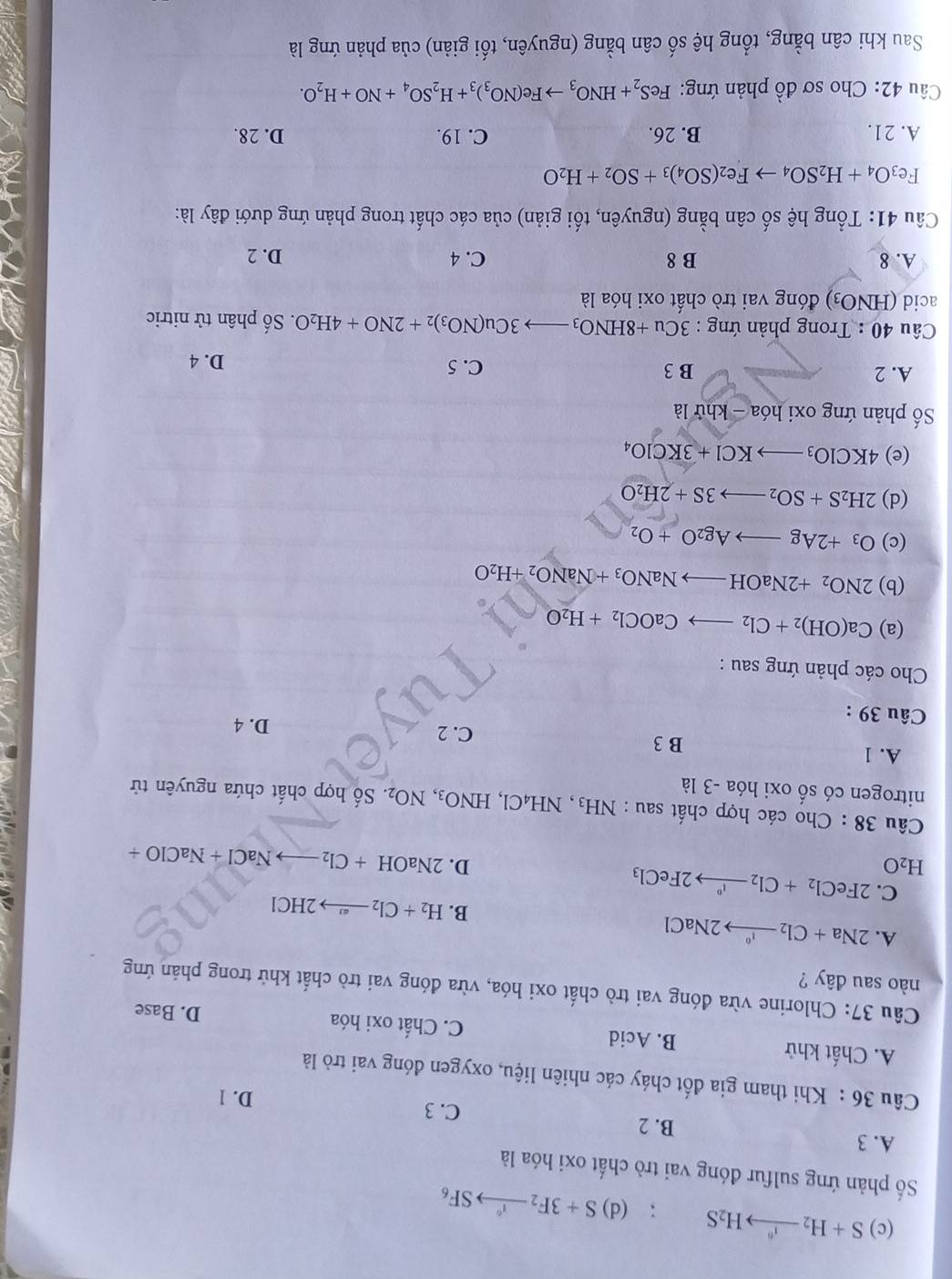 (c) S+H_2xrightarrow I^6H_2S; (d) S+3F_2to SF_6
Số phản ứng sulfur đóng vai trò chất oxi hóa là
A. 3 B. 2
C. 3
D. 1
Câu 36 : Khi tham gia đốt cháy các nhiên liệu, oxygen đóng vai trò là
A. Chất khử B. Acid C. Chất oxi hóa
D. Base
Câu 37: Chlorine vừa đóng vai trò chất oxi hóa, vừa đóng vai trò chất khử trong phản ứng
nào sau đây ?
A. 2Na+Cl_2to 2NaCl B. H_2+Cl_2to 2HCl
C.
H_2O 2FeCl_2+Cl_2xrightarrow I°2FeCl_3
D. 2NaOH+Cl_2to NaCl+NaClO+
Câu 38 : Cho các hợp chất sau : NH₃, NH₄Cl, HNO_3,NO_2. Số hợp chất chứa nguyên tử
nitrogen có số oxi hóa -3 là
A. 1 B 3
C. 2 D. 4
Câu 39 :
Cho các phản ứng sau :
(a) Ca(OH)_2+Cl_2to CaOCl_2+H_2O
(b) 2NO_2+2NaOHto NaNO_3+NaNO_2+H_2O
(c) O_3+2Agto Ag_2O+O_2
(d) 2H_2S+SO_2to 3S+2H_2O
(e) 4KClO_3to KCl+3KClO_4
ố phản ứng oxi hóa -khirla
A. 2 B 3 C. 5
D. 4
Câu 40 : Trong phản ứng : 3Cu+8HNO_3to 3Cu(NO_3)_2+2NO+4H_2O. Số phân tử nitric
acid ( HNO: 3) đóng vai trò chất oxi hóa là
A. 8 B 8 C. 4 D. 2
Câu 41: Tổng hệ số cân bằng (nguyên, tối giản) của các chất trong phản ứng dưới đây là:
Fe_3O_4+H_2SO_4to Fe_2(SO_4)_3+SO_2+H_2O
A. 21. B. 26. C. 19. D. 28.
Câu 42: Cho sơ đồ phản ứng: FeS_2+HNO_3to Fe(NO_3)_3+H_2SO_4+NO+H_2O.
Sau khi cân bằng, tổng hệ số cân bằng (nguyên, tối giản) của phản ứng là