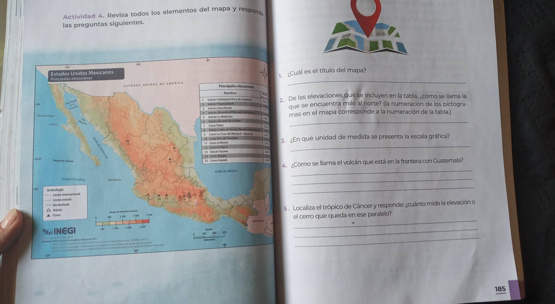 Actividad 4. Revisa todos los elementos del mapa y responde 
las preguntas siguientes. 
1. ¿Cuál es el título del mapa? 
_ 
2. De las elevaciones que se incluyen en la tabla, ¿cómo se llama la 
que se encuentra más al norte? (la numeración de los pictogra- 
mas en el mapa corresponde a la numeración de la tabla.) 
_ 
_ 
3. ¿En qué unidad de medida se presenta la escala gráfica? 
4. ¿Cómo se llama el volcán que está en la frontera con Guatemala? 
_ 
_ 
_ 
5 . Localiza el trópico de Cáncer y responde: ¿cuánto mide la elevación o 
_ 
el cerro que queda en ese paralelo? 
_ 
_ 
185