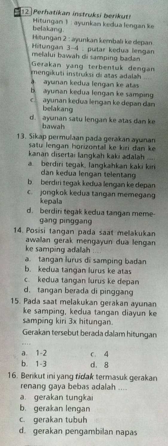 Perhatikan instruksi berikut!
Hitungan 1 : ayunkan kedua lengan ke
belakang.
Hitungan 2 : ayunkan kembali ke depan
Hitungan 3-4 : putar kedua lengan
melalui bawah di samping badan
Gerakan yang terbentuk dengan
mengikuti instruksi di atas adalah
a ayunan kedua lengan ke atas
b ayunan kedua lengan ke samping
c ayunan kedua lengan ke depan dan
belakang
d. ayunan satu lengan ke atas dan ke
bawah
13. Sikap permulaan pada gerakan ayunan
satu lengan horizontal ke kiri dan ke
kanan disertai langkah kaki adalah ....
a berdiri tegak, langkahkan kaki kiri
dan kedua lengan telentang
b. berdiri tegak kedua lengan ke depan
c. jongkok kedua tangan memegang
kepala
d. berdiri tegak kedua tangan meme-
gang pinggang
14. Posisi tangan pada saat melakukan
awalan gerak mengayun dua lengan
ke samping adalah 1.
a. tangan lurus di samping badan
b. kedua tangan lurus ke atas
c. kedua tangan lurus ke depan
d. tangan berada di pinggang
15. Pada saat melakukan gerakan ayunan
ke samping, kedua tangan diayun ke
samping kiri 3x hitungan.
Gerakan tersebut berada dalam hitungan
a. 1-2 c. 4
b. 1-3 d. 8
16. Berikut ini yang tidak termasuk gerakan
renang gaya bebas adalah ....
a. gerakan tungkai
b. gerakan lengan
c. gerakan tubuh
d. gerakan pengambilan napas