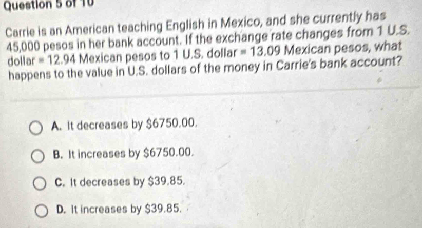 of TV
Carrie is an American teaching English in Mexico, and she currently has
45,000 pesos in her bank account. If the exchange rate changes from 1 U.S.
dollar =12.94 Mexican pesos to 1 U.S. dollar =13.09 Mexican pesos, what
happens to the value in U.S. dollars of the money in Carrie's bank account?
A. It decreases by $6750,00.
B. It increases by $6750.00.
C. It decreases by $39,85.
D. It increases by $39.85.