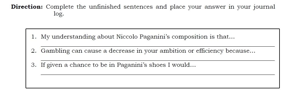 Direction: Complete the unfinished sentences and place your answer in your journal 
log. 
1. My understanding about Niccolo Paganini’s composition is that... 
_ 
2. Gambling can cause a decrease in your ambition or efficiency because... 
_ 
3. If given a chance to be in Paganini’s shoes I would... 
_