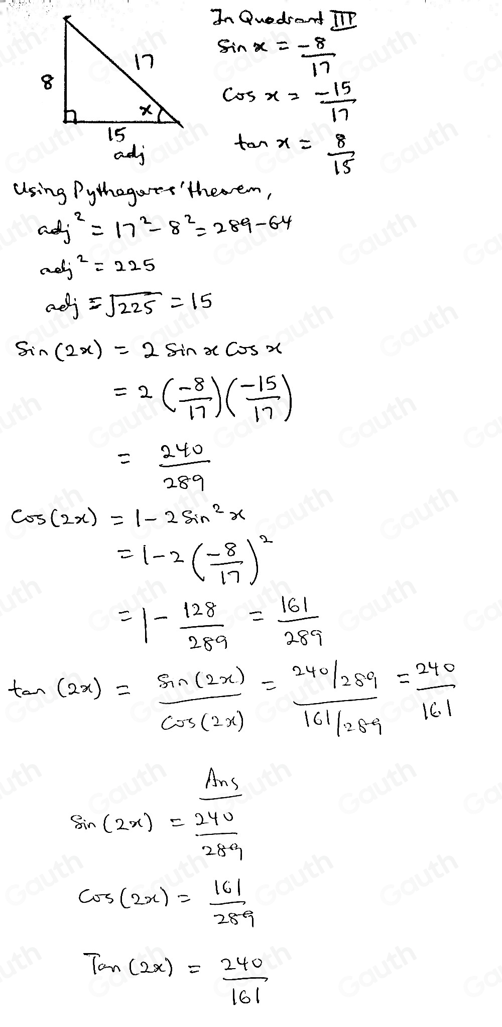 In Quedsant IP
sin x=- 8/17 
cos x=- 15/17 
tan x= 8/15 
Using Pythegarts'theem,
adj^2=17^2-8^2=289-64
aolj^2=225
aef=sqrt(225)=15
sin (2x)=2sin xcos x
=2( (-8)/17 )( (-15)/17 )
= 240/289 
cos (2x)=1-2sin^2x
=1-2( (-8)/17 )^2
=1- 128/289 = 161/289 
tan (2x)= sin (2x)/cos (2x) = (240/289)/161/28.9 = 240/161 
sin (2x)=frac  Ans/240 289
cos (2x)= 161/289 
Tan(2x)= 240/161 