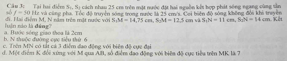 Tại hai điểm S_1, S_2 cách nhau 25 cm trên mặt nước đặt hai nguồn kết hợp phát sóng ngang cùng tần
số f=50Hz và cùng pha. Tốc độ truyền sóng trong nước là 25 cm/s. Coi biên độ sóng không đổi khi truyền
đi. Hai điểm M, N nằm trên mặt nước với S_1M=14,75cm, S_2M=12,5cm và S_1N=11cm, S_2N=14cm. Kết
luận nào là đúng?
a. Bước sóng giao thoa là 2cm
b. N thuộc đường cực tiểu thứ 6
c. Trên MN có tất cả 3 điểm dao động với biên độ cực đại
d. Một điểm K đối xứng với M qua AB, số điểm dao động với biên độ cực tiểu trên MK là 7