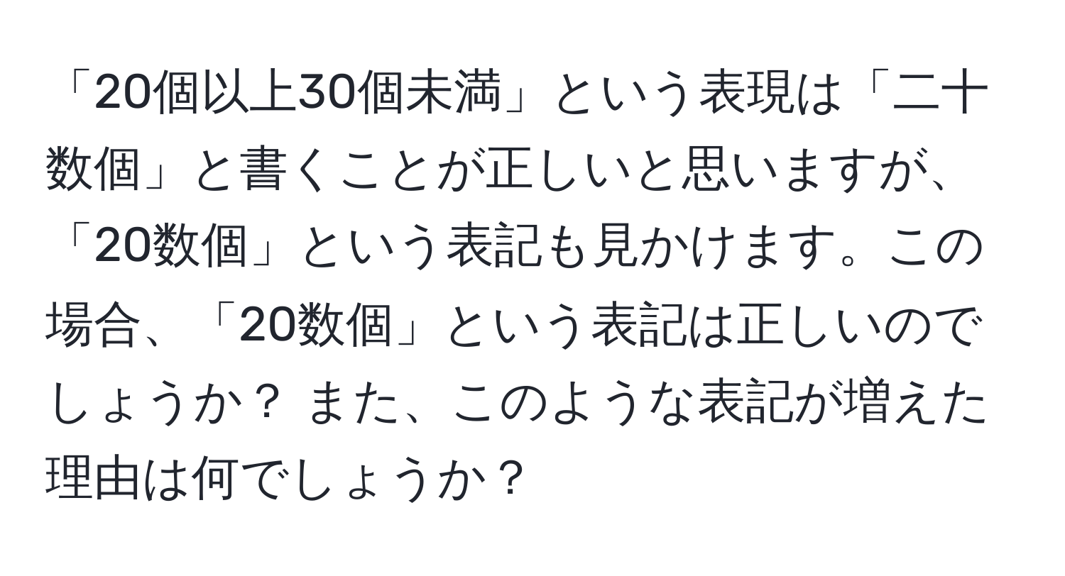 「20個以上30個未満」という表現は「二十数個」と書くことが正しいと思いますが、「20数個」という表記も見かけます。この場合、「20数個」という表記は正しいのでしょうか？ また、このような表記が増えた理由は何でしょうか？