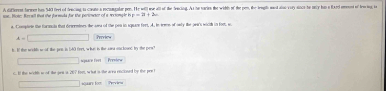 A different farmer has 540 feet of fencing to create a rectangular pen. He will use all of the fencing. As he varies the width of the pen, the length must also vary since he only has a fixed amount of fencing to 
use. Note: Recall that the formula for the perimeter of a rectangle is p=2l+2w. 
a. Complete the formula that determines the area of the pen in square feet, A. in terms of only the pen's width in feet, w.
A=□ Preview 
b. If the width w of the pen is 140 feet, what is the area enclosed by the pen?
□ square feet Preview 
c. If the width w of the pen is 207 feet, what is the area enclosed by the pen?
□ square feet Preview