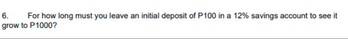 For how long must you leave an initial deposit of P100 in a 12% savings account to see it 
grow to P1000?