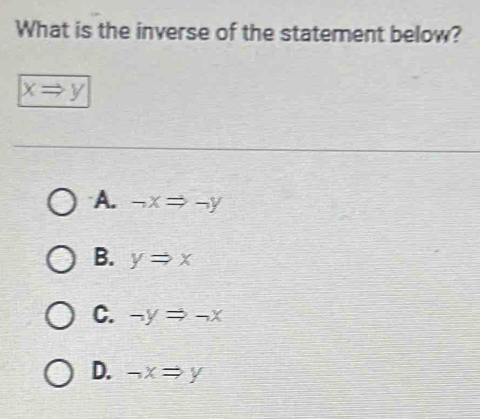 What is the inverse of the statement below?
xRightarrow y
A. -xRightarrow -y
B. yRightarrow x
C. -yRightarrow -x
D. neg xRightarrow y