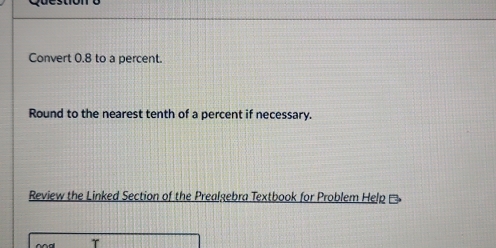 Convert 0.8 to a percent. 
Round to the nearest tenth of a percent if necessary. 
Review the Linked Section of the Prealgebra Textbook for Problem Help 
T