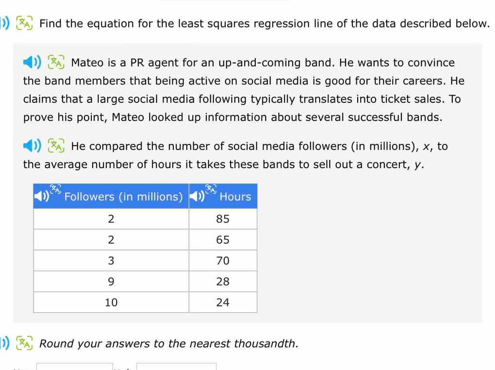 ) Find the equation for the least squares regression line of the data described below.
Mateo is a PR agent for an up-and-coming band. He wants to convince
the band members that being active on social media is good for their careers. He
claims that a large social media following typically translates into ticket sales. To
prove his point, Mateo looked up information about several successful bands.
He compared the number of social media followers (in millions), x, to
the average number of hours it takes these bands to sell out a concert, y.
Round your answers to the nearest thousandth.