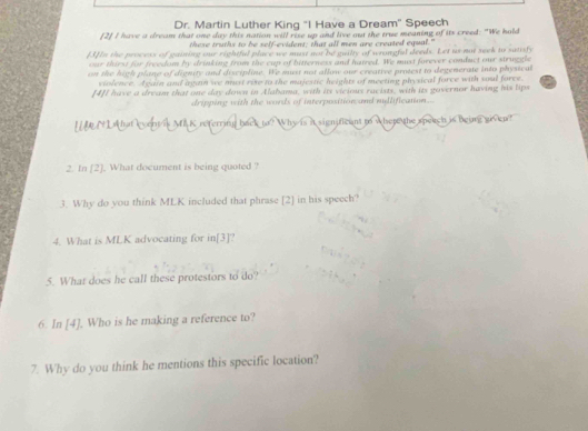 Dr. Martin Luther King "I Have a Dream" Speech 
[2] I have a dream that one day this nation will rise up and live out the true meaning of its creed: "We hold 
these truths to be self-evident; that all men are created equal. 
[3]In the process of gaining our rightful place we must not be guilty of wrongfal deeds. Let us-not seek to saisly 
our thirst for freedom by drinking from the cup of bitterness and haired. We must forever conduct our struggle 
n the high plane of dignity and discipline. We must not allow our creative protest to degenerate into physical 
vislence. Again and again we must rize to the majestic heights of meeting physical force with soul force 
[4]I have a dream that one day down in Alabama, with its vicious racists, with its governor having his lips 
dripping with the words of interposition and myllification... 
I M N L hat event is MA K referring back to? Why is it significant to where the speach is bearg goven? 
2. In [2]. What document is being quoted ? 
3. Why do you think MLK included that phrase [2] in his speech? 
4. What is MLK advocating for in[3]? 
5. What does he call these protestors to do? 
6. In [4]. Who is he making a reference to? 
7. Why do you think he mentions this specific location?