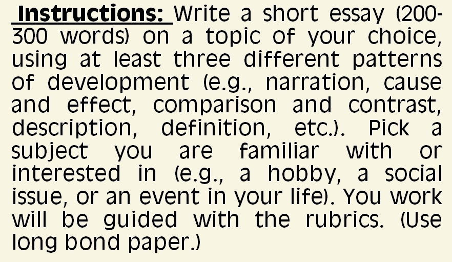 Instructions: Write a short essay (200-
300 words) on a topic of your choice, 
using at least three different patterns 
of development (e.g., narration, cause 
and effect, comparison and contrast, 
description, definition, etc.). Pick a 
subject you are familiar with or 
interested in (e.g., a hobby, a social 
issue, or an event in your life). You work 
will be guided with the rubrics. (Use 
long bond paper.)