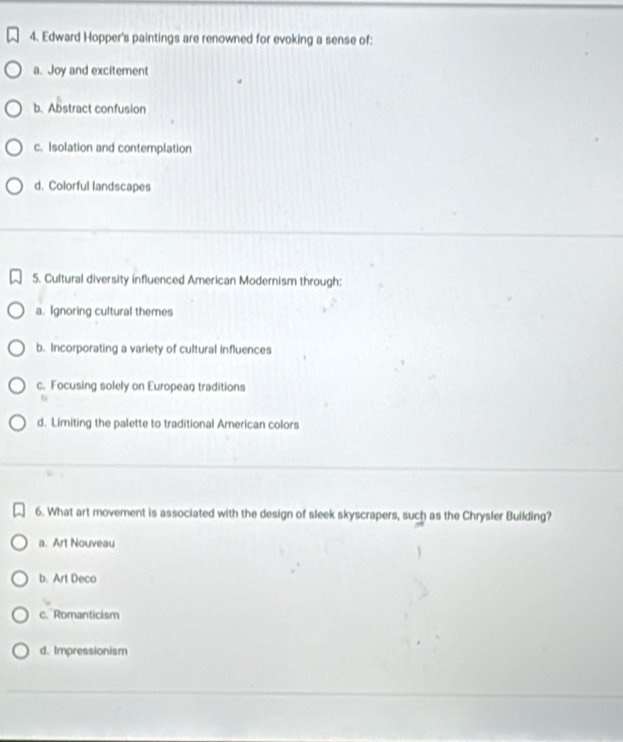 Edward Hopper's paintings are renowned for evoking a sense of:
a. Joy and excitement
b. Abstract confusion
c. Isolation and contemplation
d. Colorful landscapes
5. Cultural diversity influenced American Modernism through:
a. Ignoring cultural themes
b. Incorporating a variety of cultural influences
c. Focusing solely on European traditions
6
d. Limiting the palette to traditional American colors
6. What art movement is associated with the design of sleek skyscrapers, such as the Chrysler Building?
a. Art Nouveau
b. Art Deco
c. Romanticism
d. Impressionism