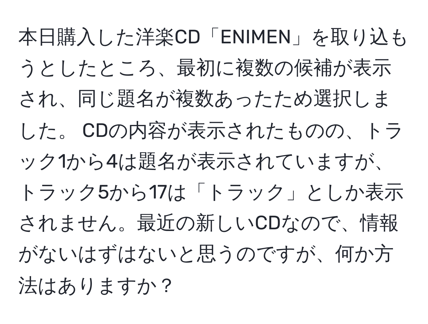 本日購入した洋楽CD「ENIMEN」を取り込もうとしたところ、最初に複数の候補が表示され、同じ題名が複数あったため選択しました。 CDの内容が表示されたものの、トラック1から4は題名が表示されていますが、トラック5から17は「トラック」としか表示されません。最近の新しいCDなので、情報がないはずはないと思うのですが、何か方法はありますか？