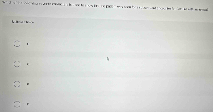 Which of the following seventh characters is used to show that the patient was seen for a subsequent encounter for fracture with malunion?
Multiple Choice
B
G
K