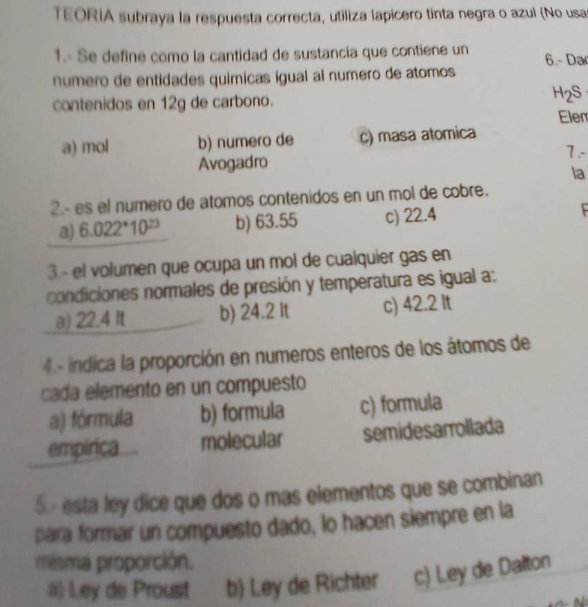 TEORIA subraya la respuesta correcta, utiliza lapicero tinta negra o azul (No usa
1.- Se define como la cantidad de sustancia que contiene un 6.- Da
numero de entidades químicas igual al numero de atomos
contenidos en 12g de carbono. H2S
Elen
a) mol b) numero de c) masa atomica
7.-
Avogadro
la
2.- es el numero de atomos contenidos en un mol de cobre.
a) 6.022*10 b) 63.55 c) 22.4
3.- el volumen que ocupa un mol de cualquier gas en
condiciones normales de presión y temperatura es igual a:
a) 22.4 It b) 24.2 It c) 42.2 It
4.- indica la proporción en numeros enteros de los átomos de
cada elemento en un compuesto
a) fórmula b) formula c) formula
empirica molecular semidesarrollada
5.- esta ley dice que dos o mas elementos que se combinan
para formar un compuesto dado, lo hacen siempre en la
misma proporción.
a) Ley de Proust b) Ley de Richter c) Ley de Dalton