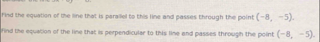 Find the equation of the line that is parallel to this line and passes through the point (-8,-5). 
Find the equation of the line that is perpendicular to this line and passes through the point (-8,-5).