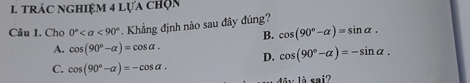 TRẢC NGHIệM 4 LựA chọn
Câu 1. Cho 0° <90°. Khẳng định nào sau đây đúng?
B. cos (90°-alpha )=sin alpha.
A. cos (90°-alpha )=cos alpha.
D. cos (90°-alpha )=-sin alpha.
C. cos (90°-alpha )=-cos alpha. 
là sai?