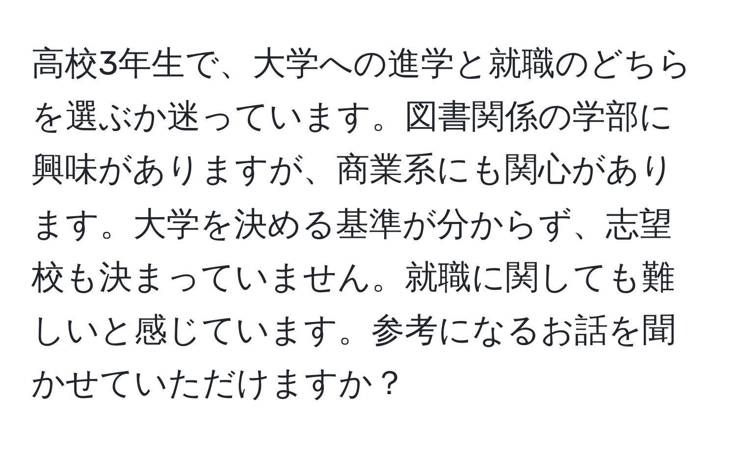 高校3年生で、大学への進学と就職のどちらを選ぶか迷っています。図書関係の学部に興味がありますが、商業系にも関心があります。大学を決める基準が分からず、志望校も決まっていません。就職に関しても難しいと感じています。参考になるお話を聞かせていただけますか？