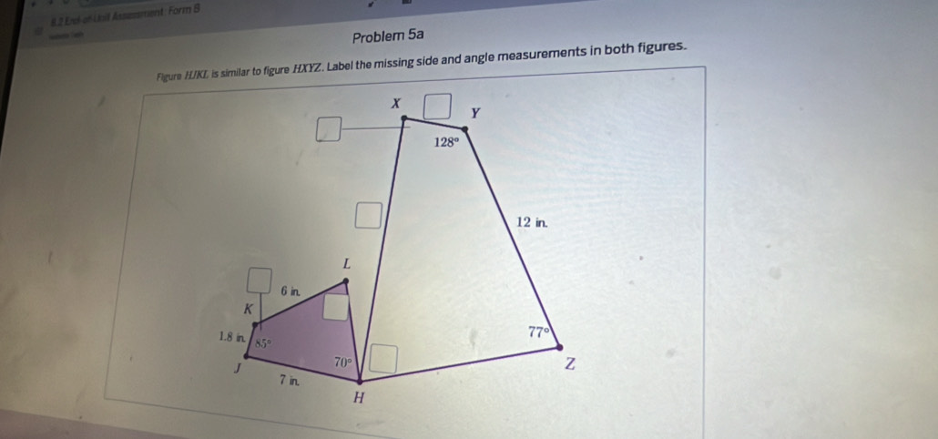 8.2 Erel-of Loil Assessment: Form S
          
Problem 5a
Figure H/KL is similar to figure HXYZ. Label the missing side and angle measurements in both figures.