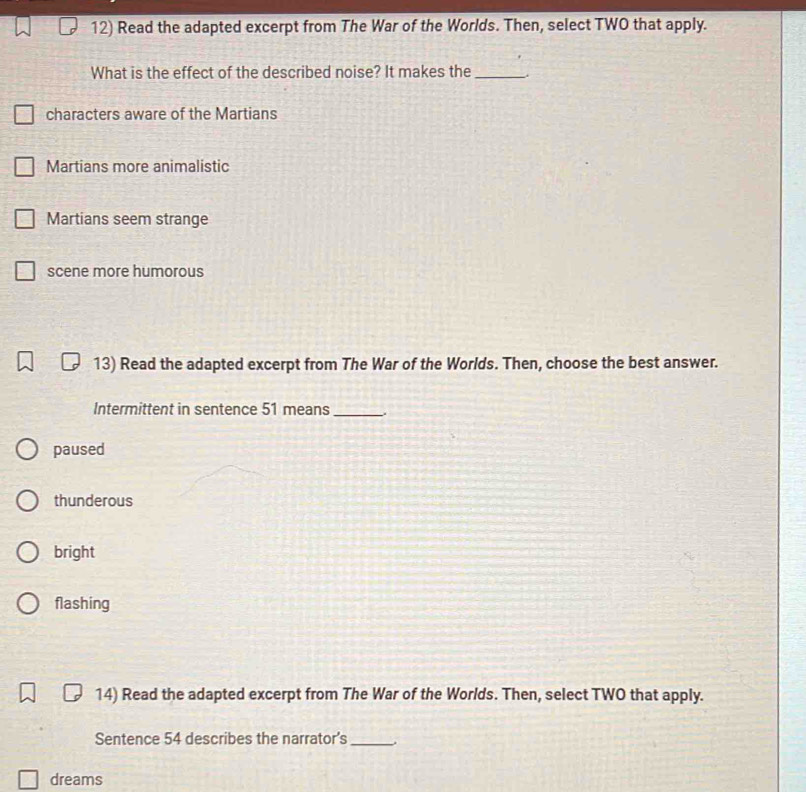 Read the adapted excerpt from The War of the Worlds. Then, select TWO that apply.
What is the effect of the described noise? It makes the_
characters aware of the Martians
Martians more animalistic
Martians seem strange
scene more humorous
13) Read the adapted excerpt from The War of the Worlds. Then, choose the best answer.
Intermittent in sentence 51 means_
paused
thunderous
bright
flashing
14) Read the adapted excerpt from The War of the Worlds. Then, select TWO that apply.
Sentence 54 describes the narrator’s_
dreams