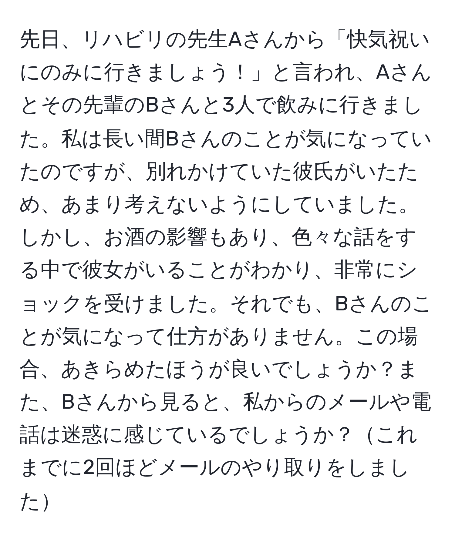 先日、リハビリの先生Aさんから「快気祝いにのみに行きましょう！」と言われ、Aさんとその先輩のBさんと3人で飲みに行きました。私は長い間Bさんのことが気になっていたのですが、別れかけていた彼氏がいたため、あまり考えないようにしていました。しかし、お酒の影響もあり、色々な話をする中で彼女がいることがわかり、非常にショックを受けました。それでも、Bさんのことが気になって仕方がありません。この場合、あきらめたほうが良いでしょうか？また、Bさんから見ると、私からのメールや電話は迷惑に感じているでしょうか？これまでに2回ほどメールのやり取りをしました