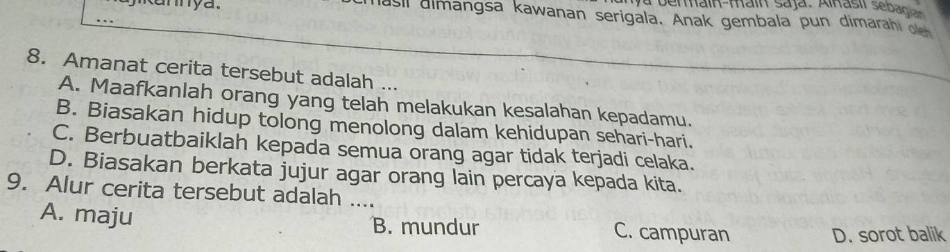 camya.
a bermain-main Saja, Alnasil sebadi 
asl dimangsa kawanan serigala. Anak gembala pun dimarahi on
8. Amanat cerita tersebut adalah ...
A. Maafkanlah orang yang telah melakukan kesalahan kepadamu.
B. Biasakan hidup tolong menolong dalam kehidupan sehari-hari.
C. Berbuatbaiklah kepada semua orang agar tidak terjadi celaka.
D. Biasakan berkata jujur agar orang lain percaya kepada kita.
9. Alur cerita tersebut adalah ....
A. maju B. mundur C. campuran
D. sorot balik