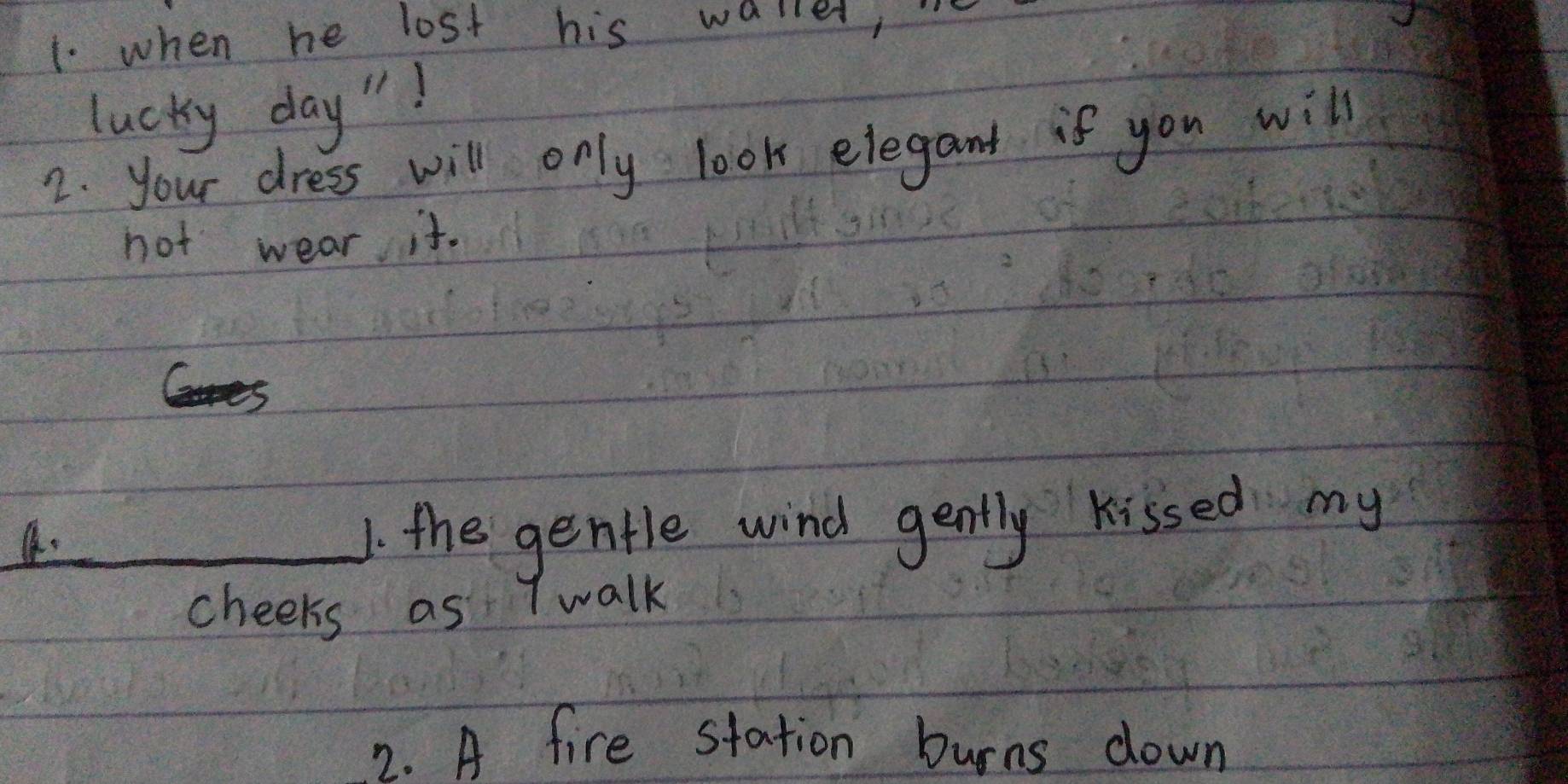 when he lost his walle, 
lucky day "! 
2. your dress will only look elegant if you will 
not wear it. 
_1. the gentle wind gently kissed my 
cheeks as T walk 
2. A fire station burns down