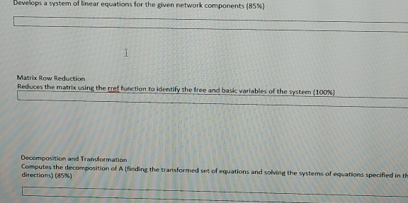 Develops a system of linear equations for the given network components (85%) 
Matrix Row Reduction 
Reduces the matrix using the rref function to identify the free and basic variables of the system (100%) 
Decomposition and Transformation 
Computes the decomposition of A (finding the transformed set of equations and solving the systems of equations specified in th 
directions) (85%)