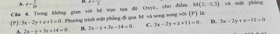 A. d= 5/29 
B. d=frac 3
Câu 4. Trong không gian với hệ trục tọa độ Oxyz, cho điểm M(2;-1;3) và mặt phǎng
(P): 3x-2y+z+1=0. Phương trình mặt phẳng đi qua M và song song với (P) là:
A. 2x-y+3z+14=0. B. 2x-y+3z-14=0. C. 3x-2y+z+11=0 D. 3x-2y+z-11=0