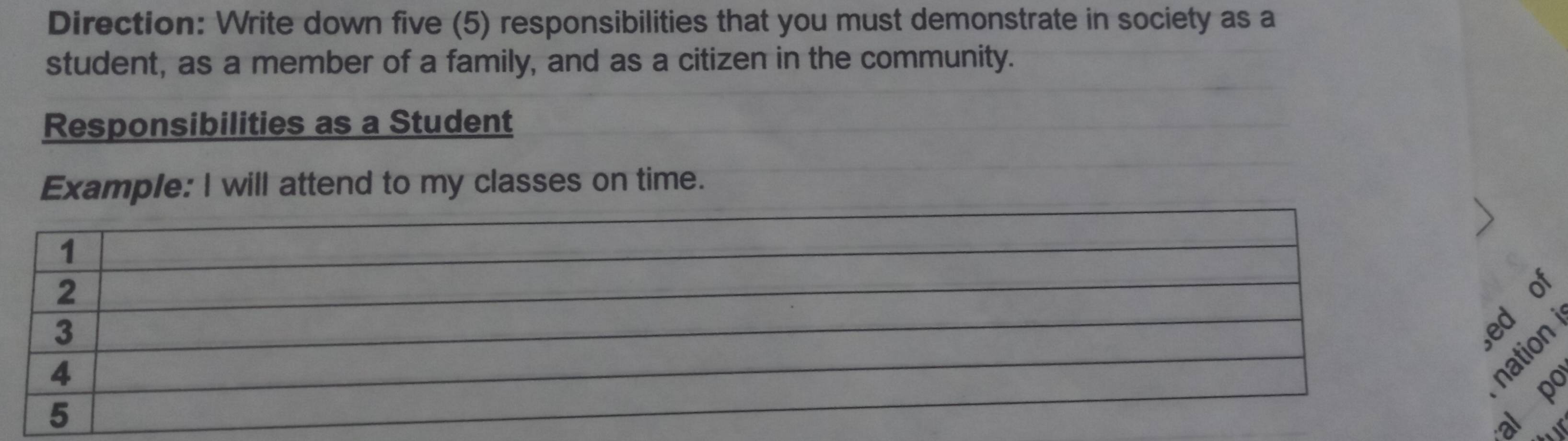 Direction: Write down five (5) responsibilities that you must demonstrate in society as a 
student, as a member of a family, and as a citizen in the community. 
Responsibilities as a Student 
Example: I will attend to my classes on time. 
of 
tion 
l p