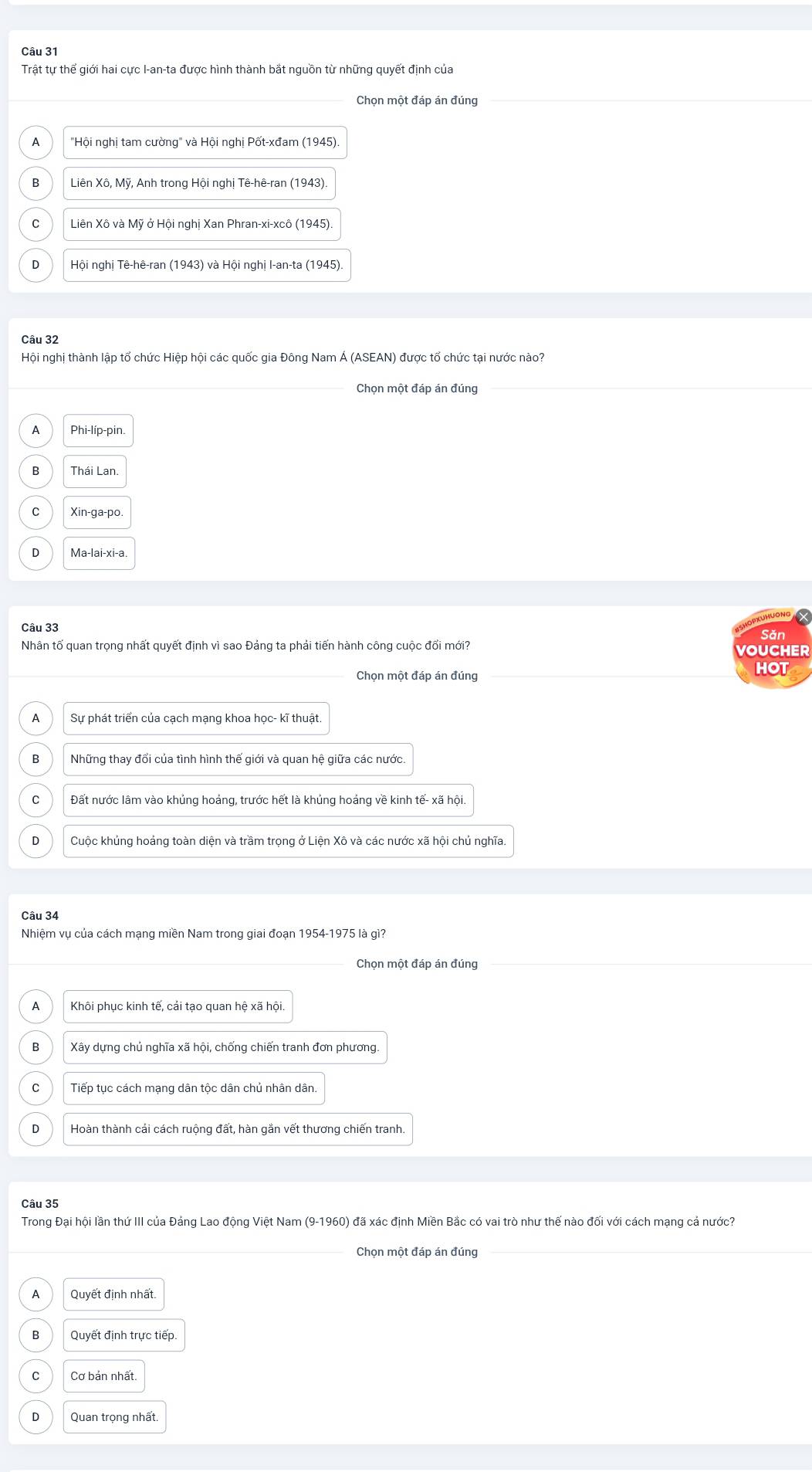 Trật tự thể giới hai cực I-an-ta được hình thành bắt nguồn từ những quyết định của
Chọn một đáp án đúng
A  "Hội nghị tam cường" và Hội nghị Pốt-xđam (1945).
Liên Xô, Mỹ, Anh trong Hội nghị Tê-hê-ran (1943)
C  Liên Xô và Mỹ ở Hội nghị Xan Phran-xi-xcô (1945).
D  Hội nghị Tê-hê-ran (1943) và Hội nghị I-an-ta (1945)
Câu 32
Hội nghị thành lập tổ chức Hiệp hội các quốc gia Đông Nam Á (ASEAN) được tổ chức tại nước nào?
Chọn một đáp án đúng
A Phi-líp-pin.
B Thái Lan.
C Xin-ga-po.
D Ma-lai-xi-a.
Câu 33 Săn
Nhân tố quan trọng nhất quyết định vì sao Đảng ta phải tiến hành công cuộc đối mới? VOUCHER
Chọn một đáp án đúng HOT
A Sự phát triển của cạch mạng khoa học- kĩ thuật.
B Những thay đổi của tình hình thế giới và quan hệ giữa các nước.
C Đất nước lâm vào khủng hoảng, trước hết là khủng hoảng về kinh tế- xã hội.
D Cuộc khủng hoảng toàn diện và trầm trọng ở Liện Xô và các nước xã hội chủ nghĩa.
Câu 34
Nhiệm vụ của cách mạng miền Nam trong giai đoạn 1954-1975 là gì?
Chọn một đáp án đúng
A Khôi phục kinh tế, cái tạo quan hệ xã hội.
B  Xây dựng chủ nghĩa xã hội, chống chiến tranh đơn phương
Tiếp tục cách mạng dân tộc dân chủ nhân dân.
D Hoàn thành cái cách ruộng đất, hàn gắn vết thương chiến tranh.
Câu 35
Trong Đại hội lần thứ III của Đáng Lao động Việt Nam (9-1960) đã xác định Miền Bắc có vai trò như thế nào đối với cách mạng cả nước?
Chọn một đáp án đúng
A Quyết định nhất.
B Quyết định trực tiếp.
C Cơ bán nhất
Quan trọng nhất.