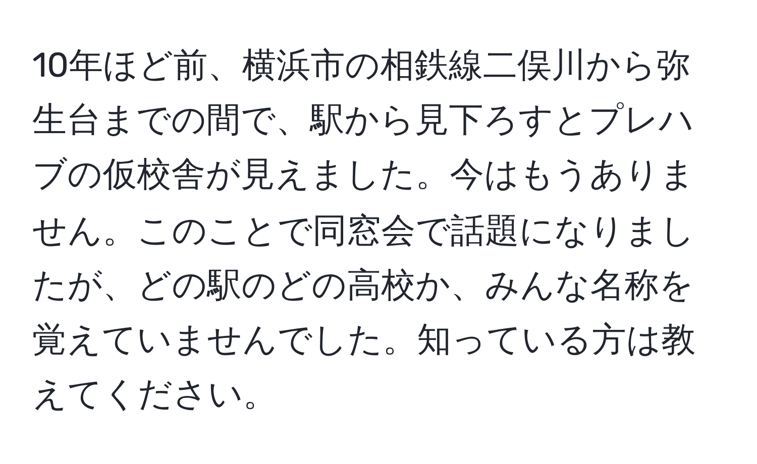 10年ほど前、横浜市の相鉄線二俣川から弥生台までの間で、駅から見下ろすとプレハブの仮校舎が見えました。今はもうありません。このことで同窓会で話題になりましたが、どの駅のどの高校か、みんな名称を覚えていませんでした。知っている方は教えてください。