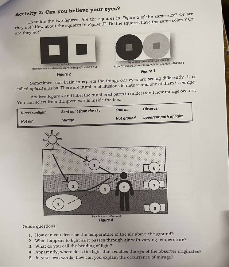 Activity 2: Can you believe your eyes? 
Examine the two figures. Are the squares in Figure 2 of the same size? Or are 
they not? How about the squares in Figure 3? Do the squares have the same colors? Or 
are they not? 
CC BY-SA 3,0, By Ironnail - Own Work, CC BY-SA 4.0, 
https://commons.wikimedia.org/w/index.php?curid=236151 https://commons.wikimedia.org/w/index.php?curid=90498692 
Figure 2 Figure 3 
Sometimes, our brain interprets the things our eyes are seeing differently. It is 
called optical illusion. There are number of illusions in nature and one of them is mirage. 
Analyze Figure 4 and label the numbered parts to understand how mirage occurs. 
You can select from the given words inside the box. 
Direct sunlight Bent light from the sky Cool air Observer 
Hot air Mirage Hot ground apparent path of light 
Guide questions: 
1. How can you describe the temperature of the air above the ground? 
2. What happens to light as it passes through air with varying temperature? 
3. What do you call the bending of light? 
4. Apparently, where does the light that reaches the eye of the observer originates? 
5. In your own words, how can you explain the occurrence of mirage?
