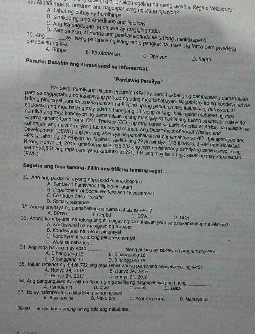 my tatanungin, pinakamagaling na mang-aawit si Regine Velasquez.
29. Alin sa mga sumusunod ang nagpapahayag ng isang opinyon?
A. Lahat ng buhay ay humihinga.
B. Sinakop ng mga Amerikano ang Pilipinas.
C. Ang isa dagdagan ng dalawa ay magiging tatlo.
D. Para sa akin, si Hanna ang pinakamaganda sa tatlong magkakapatid.
30. Ang _ay isang pananaw ng isang tao o pangkat na maaaring totoo pero pwedeng 
pasubalian ng iba.
A. Bunga B. Katotohanan C. Opinyon D. Sanhi
Panuto: Basahin ang sumusunod na infomercial.
“Pantawid Pamilya”
Pantawld Pamilyang Pilipino Program (4Ps) ay isang hakbang ng pambansang pamahalaan
para sa pagpapabuti ng kalagayang pantao ng ating mga kababayan. Nagbibigay ito ng kondisyunal na
tulong pinansyal para sa pinakamahirap na Pilipino upang pabutihin ang kalusugan, nutrisyon, at
edukasyon ng mga batang may edad 0 hanggang 18 taong gulang. Kailangang matupad ng mga
pamilya ang mga kondisyon ng pamahalaan upang maibigay sa kanila ang tulong pinansyal. Halaw ito
sa programang Conditional Cash Transfer (CCT) ng mga bansa sa Latín America at Africa, na naialpas sa
kahirapan ang milyun-milyong tao sa buong mundo. Ang Department of Social Welfare and
Development (DSWD) ang punong ahensya ng pamahalaan na namamahala sa 4P’s. Ipinapatupad ang
4P's sa lahat ng 17 rehiyon ng Pilipinas, saklaw ang 79 probinsiya, 143 lungsod, 1 484 munisipalidad.
Nitong Hunyo 24, 2015, umabot na sa 4 436 732 ang mga rehistradong pamilyang benepisaryo, kung
saan 555,861 ang mga pamilyang katutubo at 221, 145 ang may isa o higit kasaping may kapansanan
(PWD).
Sagutin ang mga tanong. Piliin ang titik ng tamang sagot.
31. Ano ang paksa ng inyong napanood o pinakinggan?
A. Pantawid Pamilyang Pilipino Program
B. Department of Social Welfare and Development
C. Condition Cash Transfer
D. Social assistance
32. Anong ahensya ng pamahalaan na namamahala sa 4P's.?
A.DPWH B. DepEd C. DSWD D. DOH
33. Anong kondisyunal na tulong ang ibinibigay ng pamahalaan para sa pinakamahirap na Pilipino?
A. Kondisyunal na mabigyan ng trabaho
B. Kondisyunal na tulong pinansyal
C. Kondisyunal na tulong pang-ekonomiya
D. Wala sa nabanggit
34. Ang mga batang may edad _taong gulang ay saklaw ng programang 4P's.
A. 0 hanggang 15 B. 0 hanggang 16
C. 0 hanggang 17 D. 0 hanggang 18
35. Kailan umabot ng 4,436,732 ang mga rehistradong pamilyang benepisaryo, ng 4P'S?
A. Hunyo 24, 2015 B. Hunyo 24, 2016
C. Hunyo 24, 2017 D. Hunyo 24, 2018
36, Ang pangungusap ay salita o lipon ng mga salita ng nagpapahayag ng buong_ _.
A. damdamin B. diwa C. galak D. salita
37. Ito ay halimbawa predikatibong pangungusap.
A. Alas dos na. B. Naku po! C. Pogi ang bata. D. Mamaya na,
38-40. Tukuyin kung anong uri ng tula ang nababasa.