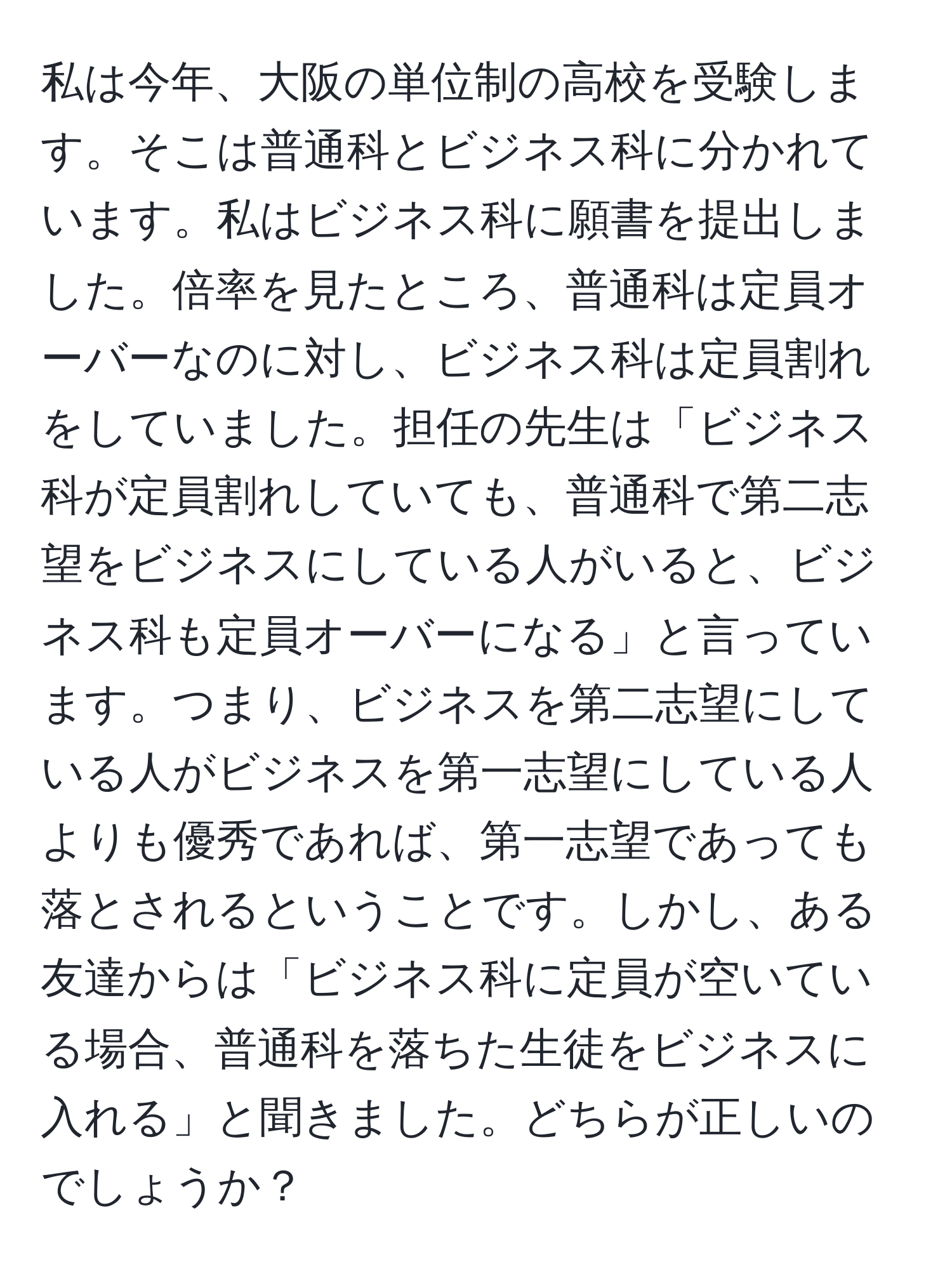 私は今年、大阪の単位制の高校を受験します。そこは普通科とビジネス科に分かれています。私はビジネス科に願書を提出しました。倍率を見たところ、普通科は定員オーバーなのに対し、ビジネス科は定員割れをしていました。担任の先生は「ビジネス科が定員割れしていても、普通科で第二志望をビジネスにしている人がいると、ビジネス科も定員オーバーになる」と言っています。つまり、ビジネスを第二志望にしている人がビジネスを第一志望にしている人よりも優秀であれば、第一志望であっても落とされるということです。しかし、ある友達からは「ビジネス科に定員が空いている場合、普通科を落ちた生徒をビジネスに入れる」と聞きました。どちらが正しいのでしょうか？