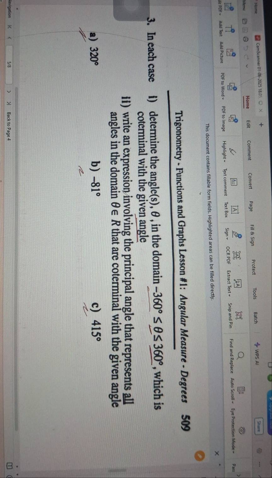 Home CamScanner 01-06-2025 18.05 + 
Shane 
Menu Home Edit Comment Convert Page Fill & Sign Protect Tools Batch 
WPS AI 
A Parz 
dit PDF = Add Text Add Picture PDF to Word PDF to Image Highlight Text comment Text Box Sign OCR PDF Extract Text ≌ Snip and Pin Find and Replace Auto Scroll ~ Eye Protection Mode - 
This document contains fillable form fields. Highlighted areas can be filled directly. 
Trigonometry - Functions and Graphs Lesson #1: Angular Measure - Degrees 509
3. In each case i) determine the angle(s), θ , in the domain -360°≤ θ ≤ 360° , which is 
coterminal with the given angle 
1i) write an expression involving the principal angle that represents all 
angles in the domain θ ∈ R that are coterminal with the given angle 
a) 320° b) -81° c) 415°
lavigation 5/8 > > Back to Page 4