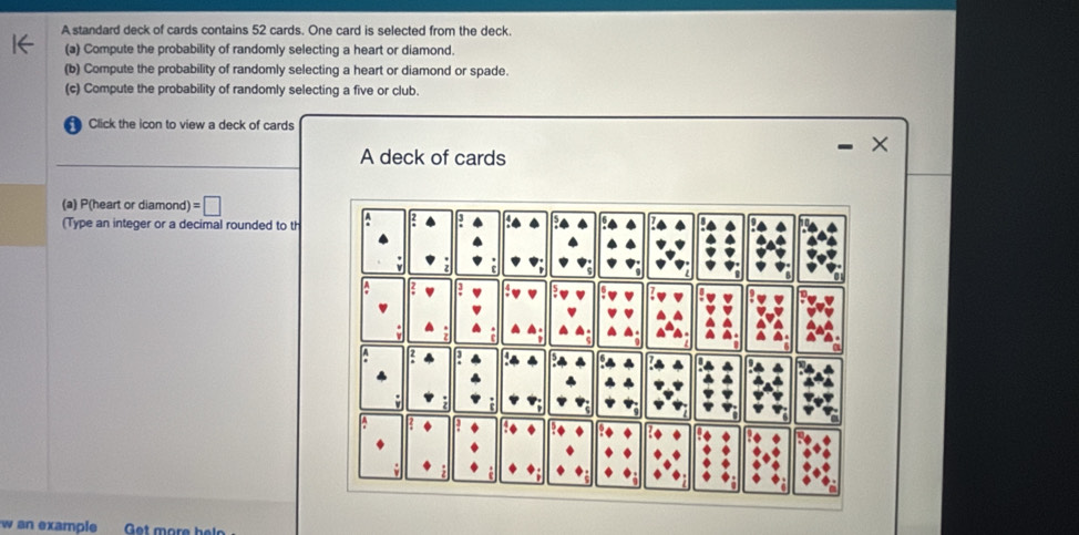 A standard deck of cards contains 52 cards. One card is selected from the deck. 
(a) Compute the probability of randomly selecting a heart or diamond. 
(b) Compute the probability of randomly selecting a heart or diamond or spade. 
(c) Compute the probability of randomly selecting a five or club. 
Click the icon to view a deck of cards 
× 
A deck of cards 
(a) P(heart or diamond) =□
(Type an integer or a decimal rounded to th 
w an example Get more helo