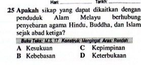 Hari_ Tarikh:_
25 Apakah sikap yang dapat dikaitkan dengan
penduduk Alam Melayu berhubung
penyebaran agama Hindu, Buddha, dan Islam
sejak abad ketiga?
Buku Teks: M.S. 17 Konstruk: Mengingat Aras: Rendah
A Kesukuan C Kepimpinan
B Kebebasan D Keterbukaan